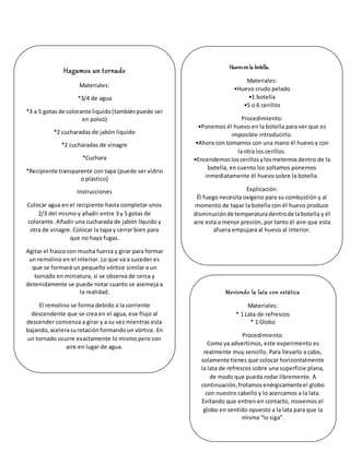 Hagamos un tornado
Materiales:
*3/4 de agua
*3 a 5 gotas de colorante liquido(tambiénpuede ser
en polvo)
*2 cucharadas de jabón liquido
*2 cucharadas de vinagre
*Cuchara
*Recipiente transparente con tapa (puede ser vidrio
o plástico)
Instrucciones
Colocar agua en el recipiente hasta completar unos
2/3 del mismo y añadir entre 3 y 5 gotas de
colorante. Añadir una cucharada de jabón líquido y
otra de vinagre. Colocar la tapa y cerrar bien para
que no haya fugas.
Agitar el frasco con mucha fuerza y girar para formar
un remolino en el interior. Lo que va a suceder es
que se formará un pequeño vórtice similar a un
tornado en miniatura, si se observa de cerca y
detenidamente se puede notar cuanto se asemeja a
la realidad.
El remolino se forma debido a la corriente
descendente que se crea en el agua, ese flujo al
descender comienza a girar y a su vez mientras esta
bajando,acelerasurotaciónformandoun vórtice. En
un tornado ocurre exactamente lo mismo pero con
aire en lugar de agua.
Huevoenla botella.
Materiales:
•Huevo crudo pelado
•1 botella
•5 o 6 cerillos
Procedimiento:
•Ponemos él huevo en la botella para ver que es
imposible introducirlo.
•Ahora con tomamos con una mano él huevo y con
la otra los cerillos.
•Encendemosloscerillosylosmetemosdentro de la
botella, en cuento los soltamos ponemos
inmediatamente él huevo sobre la botella.
Explicación:
Él fuego necesita oxígeno para su combustión y al
momento de tapar la botella con él huevo produce
disminuciónde temperaturadentrode labotella y él
aire esta a menor presión, por tanto él aire que esta
afuera empujara al huevo al interior.
Moviendo la lata con estática
Materiales:
* 1 Lata de refrescos
* 1 Globo
Procedimiento:
Como ya advertimos, este experimento es
realmente muy sencillo. Para llevarlo a cabo,
solamente tienes que colocar horizontalmente
la lata de refrescos sobre una superficie plana,
de modo que pueda rodar libremente. A
continuación,frotamosenérgicamenteel globo
con nuestro cabello y lo acercamos a la lata.
Evitando que entren en contacto, movemos el
globo en sentido opuesto a la lata para que la
misma “lo siga”.
 
