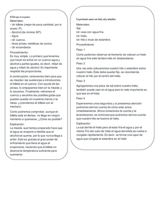 Billeteque nosequema
Materiales:
- Un billete (mejor de poca cantidad, por si
acaso :P).
- Alcohol (de mínimo 90º).
- Agua.
- Un cuenco.
- Unas pinzas metálicas de cocina.
- Un encendedor.
Procedimiento:
Es muy simple. Lo primero que tenemos
que hacer es echar en un cuenco agua y
alcohol a partes iguales, es decir, mitad de
agua y mitad de alcohol. Es importante
respetar las proporciones.
A continuación, removemos bien para que
se mezclen las sustancias e introducimos
el billete en el cuenco. Con ayuda de las
pinzas, lo empapamos bien en la mezcla y
lo sacamos. Finalmente, retiramos el
cuenco y secamos las posibles gotas que
puedan quedar en nuestras manos o la
mesa, y prendemos el billete con el
mechero.
Como podremos comprobar, aunque el
billete está en llamas, no llega en ningún
momento a quemarse. ¿Cómo es posible?
Explicación:
La mezcla que hemos preparado hace que
el agua se evapore a medida que el
alcohol se quema, por lo que nunca llega a
arder. Esto es gracias al gran poder de
enfriamiento que tiene el agua al
evaporarse, haciendo que el billete no
alcance la temperatura suficiente para
quemarse
Experimento casero con hielo, saly estambre.
Materiales:
Sal.
Un vaso con agua fría.
Un hielo.
Un hilo o trozo de estambre.
Procedimiento
Paso 1
Como podemos observar al momento de colocar un hielo
en agua fría este tardara más en desbaratarse.
Paso 2
Una vez esto colocaremos nuestro hilo o estambre sobre
nuestro hielo. Éste debe quedar fijo, se recomienda
colocar el hilo por el centro del hielo.
Paso 3
Agregaremos una pizca de sal sobre nuestro hielo,
también puede caer en el agua pero lo más importante es
que sea en el hielo.
Paso 4
Esperaremos unos segundos y si prestamos atención
podremos darnos cuenta de cómo este actúa
inmediatamente. Ahora tomaremos la cuerda y la
levantaremos, es entonces que podremos darnos cuenta
que nuestro hilo se fusiono al hielo.
Explicación:
La sal derrite el hielo,pero al estar fría el agua y por el
mismo frío del cubo de hielo el agua derretida se vuelve a
congelar rápidamente. Es decir, se forma una capa de
agua que congela el estambre en el hielo
 