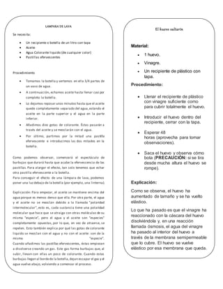 LAMPARA DE LAVA
Se necesita:
 Un recipiente o botella de un litro con tapa
 Aceite
 Agua Colorante liquido (de cualquier color)
 Pastillas efervescentes
Procedimiento
 Tomamos la botella y vertemos en ella 3/4 partes de
un vaso de agua.
 A continuación, echamos aceite hasta llenar casi por
completo la botella.
 Lo dejamos reposar unos minutos hasta que el aceite
quede completamente separado del agua,estando el
aceite en la parte superior y el agua en la parte
inferior.
 Añadimos diez gotas de colorante. Éstas pasarán a
través del aceite y se mezclarán con el agua.
 Por último, partimos por la mitad una pastilla
efervescente e introducimos las dos mitades en la
botella.
Como podemos observar, comenzará el espectáculo de
burbujas que durará hasta que acabe la efervescencia de las
pastillas. Para alargar el efecto, tan solo tenemos que echar
otra pastilla efervescente a la botella.
Para conseguir el efecto de una lámpara de lava, podemos
poner una luzdebajo de la botella (por ejemplo, una linterna).
Explicación: Para empezar, el aceite se mantiene encima del
agua porque es menos denso que ella.Por otra parte, el agua
y el aceite no se mezclan debido a la llamada "polaridad
intermolecular", esto es, cada sustancia tiene una polaridad
molecular que hace que se atraiga con otras moléculas de su
misma "especie", pero el agua y el aceite son "especies"
completamente opuestas, por lo que, en vez de atraerse, se
repelen. Esto también explica por qué las gotas de colorante
liquido se mezclan con el agua y no con el aceite: son de la
misma "especie".
Cuando añadimos las pastillas efervescentes, éstas empiezan
a disolverse creando un gas. Este gas forma burbujas que, al
subir, llevan con ellas un poco de colorante. Cuando estas
burbujas llegan al bordede la botella,dejan escapar el gas y el
agua vuelve abajo, volviendo a comenzar el proceso.
El huevo saltarín
Material:
 1 huevo.
 Vinagre.
 Un recipiente de plástico con
tapa.
Procedimiento:
 Llenar el recipiente de plástico
con vinagre suficiente como
para cubrir totalmente el huevo.
 Introducir el huevo dentro del
recipiente, cerrar con la tapa.
 Esperar 48
horas (aprovecha para tomar
observaciones).
 Saca el huevo y observa cómo
bota (PRECAUCIÓN: si se tira
desde mucha altura el huevo se
rompe).
Explicación:
Como se observa, el huevo ha
aumentado de tamaño y se ha vuelto
elástico.
Lo que ha pasado es que el vinagre ha
reaccionado con la cáscara del huevo
disolviéndola y, en una reacción
llamada ósmosis, el agua del vinagre
ha pasado al interior del huevo a
través de la membrana semipermeable
que lo cubre. El huevo se vuelve
elástico por esa membrana que queda.
 