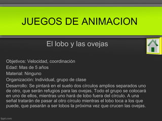 El lobo y las ovejas
Objetivos: Velocidad, coordinación
Edad: Mas de 5 años
Material: Ninguno
Organización: Individual, grupo de clase
Desarrollo: Se pintará en el suelo dos círculos amplios separados uno
de otro, que serán refugios para las ovejas. Todo el grupo se colocará
en uno de ellos, mientras uno hará de lobo fuera del círculo. A una
señal tratarán de pasar al otro círculo mientras el lobo toca a los que
puede, que pasarán a ser lobos la próxima vez que crucen las ovejas.
JUEGOS DE ANIMACION
 