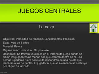La caza
Objetivos: Velocidad de reacción. Lanzamientos. Precisión.
Edad: Mas de 8 años
Material: Pelota
Organización: Individual. Grupo clase.
Desarrollo: Se trazará un círculo en el terreno de juego donde se
sitúan los jugadores/as menos dos que estarán dentro de él. Los
demás jugadores fuera del círculo dispondrán de una pelota que
lanzarán a los de dentro. El jugador al que se alcanzado se sustituye
por el que ha lanzado.
JUEGOS CENTRALES
 