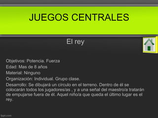 El rey
Objetivos: Potencia. Fuerza
Edad: Mas de 8 años
Material: Ninguno
Organización: Individual. Grupo clase.
Desarrollo: Se dibujará un círculo en el terreno. Dentro de él se
colocarán todos los jugadores/as , y a una señal del maestro/a tratarán
de empujarse fuera de él. Aquel niño/a que queda el último lugar es el
rey.
JUEGOS CENTRALES
 
