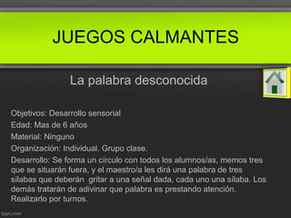 La palabra desconocida
Objetivos: Desarrollo sensorial
Edad: Mas de 6 años
Material: Ninguno
Organización: Individual. Grupo clase.
Desarrollo: Se forma un círculo con todos los alumnos/as, memos tres
que se situarán fuera, y el maestro/a les dirá una palabra de tres
sílabas que deberán gritar a una señal dada, cada uno una sílaba. Los
demás tratarán de adivinar que palabra es prestando atención.
Realizarlo por turnos.
JUEGOS CALMANTES
 