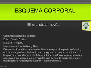 El mundo al revés
Objetivos: Esquema corporal
Edad: Desde 6 años
Material: Ninguno
Organización: Individual y libre
Desarrollo: Los niños se mueven libremente por el espacio señalado,
entonces el profesor indicará una consigna cualquiera: ¡nos tocamos
las piernas!, los alumnos tendrán que hacer cualquier cosa que se les
ocurra menos tocarse las piernas. Se van dando diversas órdenes y
los discentes nunca las realizarán, inventarán otras.
ESQUEMA CORPORAL
 