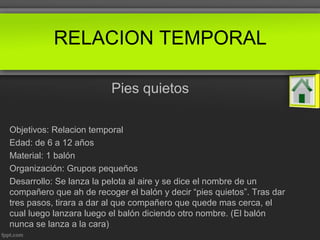 RELACION TEMPORAL
Pies quietos
Objetivos: Relacion temporal
Edad: de 6 a 12 años
Material: 1 balón
Organización: Grupos pequeños
Desarrollo: Se lanza la pelota al aire y se dice el nombre de un
compañero que ah de recoger el balón y decir “pies quietos”. Tras dar
tres pasos, tirara a dar al que compañero que quede mas cerca, el
cual luego lanzara luego el balón diciendo otro nombre. (El balón
nunca se lanza a la cara)
 