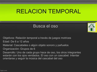 Busca el oso
Objetivos: Relación temporal a través de juegos motrices
Edad: De 6 a 12 años
Material: Cascabeles o algún objeto sonoro y pañuelos
Organización: Grupos de 6
Desarrollo: Uno de cada grupo hace de oso, los otros integrantes
estarán con los ojos vendados. El oso con un cascabel. Intentar
orientarse y seguir la música del cascabel del oso
RELACION TEMPORAL
 