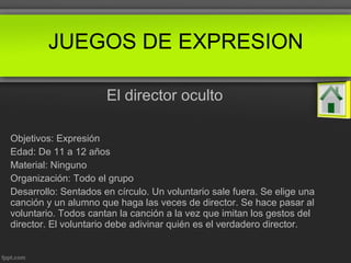 El director oculto
Objetivos: Expresión
Edad: De 11 a 12 años
Material: Ninguno
Organización: Todo el grupo
Desarrollo: Sentados en círculo. Un voluntario sale fuera. Se elige una
canción y un alumno que haga las veces de director. Se hace pasar al
voluntario. Todos cantan la canción a la vez que imitan los gestos del
director. El voluntario debe adivinar quién es el verdadero director.
JUEGOS DE EXPRESION
 