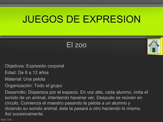 El zoo
Objetivos: Expresión corporal
Edad: De 6 a 12 años
Material: Una pelota
Organización: Todo el grupo
Desarrollo: Dispersos por el espacio. En voz alta, cada alumno, imita el
sonido de un animal, intentando hacerse ver. Después se reúnen en
círculo. Comienza el maestro pasando la pelota a un alumno y
diciendo su sonido animal, éste la pasará a otro haciendo lo mismo.
Así sucesivamente
JUEGOS DE EXPRESION
 