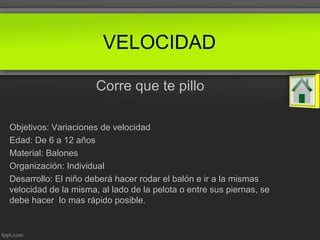 VELOCIDAD
Corre que te pillo
Objetivos: Variaciones de velocidad
Edad: De 6 a 12 años
Material: Balones
Organización: Individual
Desarrollo: El niño deberá hacer rodar el balón e ir a la mismas
velocidad de la misma, al lado de la pelota o entre sus piernas, se
debe hacer lo mas rápido posible.
 