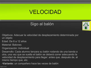 Sigo al balón
Objetivos: Adecuar la velocidad de desplazamiento determinada por
un objeto
Edad: De 6 a 12 años
Material: Balones
Organización: Individual
Desarrollo: Cada alumno lanzara su balón rodando de una banda a
otra, una vez que se suelta el balón se deberá correr adecuando la
velocidad de desplazamiento para llegar: antes que, después de, al
mismo tiempo que, etc.
•Variante: un compañero hace las veces de balón
VELOCIDAD
 