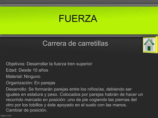 FUERZA
Carrera de carretillas
Objetivos: Desarrollar la fuerza tren superior
Edad: Desde 10 años
Material: Ninguno
Organización: En parejas
Desarrollo: Se formarán parejas entre los niños/as, debiendo ser
iguales en estatura y peso. Colocados por parejas habrán de hacer un
recorrido marcado en posición: uno de pie cogiendo las piernas del
otro por los tobillos y éste apoyado en el suelo con las manos.
Cambiar de posición.
 