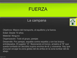 La campana
Objetivos: Mejora del transporte, el equilibrio y la fuerza.
Edad: Desde 10 años
Material: Ninguno
Organización: Todo el grupo, parejas
Desarrollo: Por parejas, espalda contra espalda y con los brazos
entrelazados. El jugador “A”, flexionando el tronco, arrastra al “B” que
queda tumbado en decúbito supino encima de él; y viceversa. Hay que
procurar encajar la zona glútea del de arriba en la zona lumbar del de
abajo.
FUERZA
 