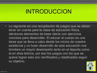 INTRODUCCION
• Lo siguiente es una recopilación de juegos que se deben
tener en cuenta para la clase de educación física,
dándonos elementos de base claros con ejercicios
concisos para desarrollar. El educar el cuerpo es una
tarea que se lleva a cabo desde los inicios de nuestra
existencia y un buen desarrollo de esta educación nos
brindara un mayor desempeño tanto en el deporte como
el en área teórica, por eso los juegos con los que se
quiere lograr esto son ramificados y clasificados según
su objetivo.
 