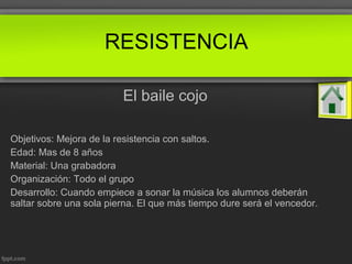 El baile cojo
Objetivos: Mejora de la resistencia con saltos.
Edad: Mas de 8 años
Material: Una grabadora
Organización: Todo el grupo
Desarrollo: Cuando empiece a sonar la música los alumnos deberán
saltar sobre una sola pierna. El que más tiempo dure será el vencedor.
RESISTENCIA
 