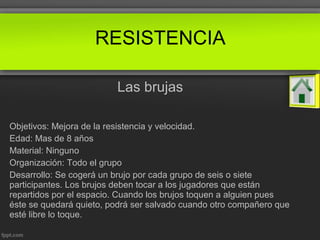 Las brujas
Objetivos: Mejora de la resistencia y velocidad.
Edad: Mas de 8 años
Material: Ninguno
Organización: Todo el grupo
Desarrollo: Se cogerá un brujo por cada grupo de seis o siete
participantes. Los brujos deben tocar a los jugadores que están
repartidos por el espacio. Cuando los brujos toquen a alguien pues
éste se quedará quieto, podrá ser salvado cuando otro compañero que
esté libre lo toque.
RESISTENCIA
 