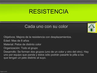 Cada uno con su color
Objetivos: Mejora de la resistencia con desplazamientos.
Edad: Mas de 8 años
Material: Petos de distinto color
Organización: Todo el grupo
Desarrollo: Se forman dos grupos (uno de un color y otro del otro). Hay
uno por equipo que panda y éstos sólo podrán pasarle la pilla a los
que tengan un peto distinto al suyo.
RESISTENCIA
 