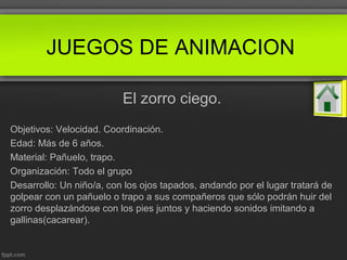 JUEGOS DE ANIMACION
El zorro ciego.
Objetivos: Velocidad. Coordinación.
Edad: Más de 6 años.
Material: Pañuelo, trapo.
Organización: Todo el grupo
Desarrollo: Un niño/a, con los ojos tapados, andando por el lugar tratará de
golpear con un pañuelo o trapo a sus compañeros que sólo podrán huir del
zorro desplazándose con los pies juntos y haciendo sonidos imitando a
gallinas(cacarear).
 