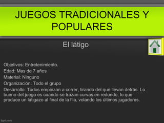El látigo
Objetivos: Entretenimiento.
Edad: Mas de 7 años
Material: Ninguno
Organización: Todo el grupo
Desarrollo: Todos empiezan a correr, tirando del que llevan detrás. Lo
bueno del juego es cuando se trazan curvas en redondo, lo que
produce un latigazo al final de la fila, volando los últimos jugadores.
JUEGOS TRADICIONALES Y
POPULARES
 