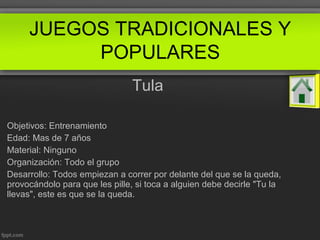 Tula
Objetivos: Entrenamiento
Edad: Mas de 7 años
Material: Ninguno
Organización: Todo el grupo
Desarrollo: Todos empiezan a correr por delante del que se la queda,
provocándolo para que les pille, si toca a alguien debe decirle "Tu la
llevas", este es que se la queda.
JUEGOS TRADICIONALES Y
POPULARES
 