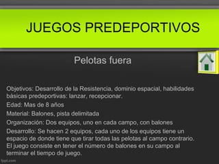 JUEGOS PREDEPORTIVOS
Pelotas fuera
Objetivos: Desarrollo de la Resistencia, dominio espacial, habilidades
básicas predeportivas: lanzar, recepcionar.
Edad: Mas de 8 años
Material: Balones, pista delimitada
Organización: Dos equipos, uno en cada campo, con balones
Desarrollo: Se hacen 2 equipos, cada uno de los equipos tiene un
espacio de donde tiene que tirar todas las pelotas al campo contrario.
El juego consiste en tener el número de balones en su campo al
terminar el tiempo de juego.
 