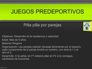 Pilla pilla por parejas
Objetivos: Desarrollo de la resistencia y velocidad
Edad: Mas de 5 años
Material: Ninguno
Organización: Las parejas estarán situadas libremente por el espacio,
cada componente de la pareja tendrá un numero, uno será el 1 y el
otro el 2.
Desarrollo: A la señal, el nº1 deberá pillar al nº2 si lo consigue,
cambiarán de funciones
JUEGOS PREDEPORTIVOS
 