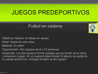 Futbol en cadena
Objetivos: Mejorar el trabajo en equipo
Edad: Desde los seis años
Material: Un balón
Organización: Dos equipos de 8 a 12 personas
Desarrollo: Los dos equipos forman parejas que se toman de la mano
y empiezan a jugar. En un espacio determinado Si alguno se suelta de
su pareja tendrá que entregar el balón al otro equipo.
JUEGOS PREDEPORTIVOS
 