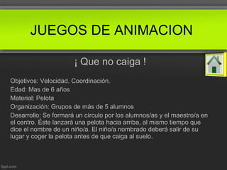 ¡ Que no caiga !
Objetivos: Velocidad. Coordinación.
Edad: Mas de 6 años
Material: Pelota
Organización: Grupos de más de 5 alumnos
Desarrollo: Se formará un círculo por los alumnos/as y el maestro/a en
el centro. Éste lanzará una pelota hacia arriba, al mismo tiempo que
dice el nombre de un niño/a. El niño/a nombrado deberá salir de su
lugar y coger la pelota antes de que caiga al suelo.
JUEGOS DE ANIMACION
 