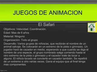 El Safari
Objetivos: Velocidad. Coordinación.
Edad: Mas de 6 años
Material: Ninguno
Organización: Todo el grupo
Desarrollo: Varios grupos de niños/as, que recibirán el nombre de un
animal salvaje. Se colocarán en un extremo de la pista o gimnasio. Un
jugador hará de cazador en medio, esperando a que cuando se diga el
nombre de una especie, el grupo nombrado salga corriendo hasta el
otro extremo de la pista o gimnasio y el cazador trate de tocar a
alguno. El niño/a tocado se convierte en cazador también. Se repetirá
de un extremo a otro varias veces. Gana el equipo que al final tenga
mas componentes.
JUEGOS DE ANIMACION
 