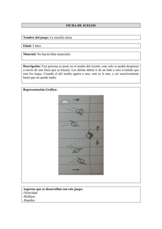 FICHA DE JUEGOS
Nombre del juego: La muralla china
Edad: 5 años
Material: No hacen falta materiales
Descripción: Una persona se pone en el medio del recinto, este solo se podrá desplazar
a través de una línea que se trazará. Los demás deben ir de un lado a otro evitando que
este los toque. Cuando el del medio agarra a uno, este se le une, y así sucesivamente
hasta que no quede nadie.
Representación Gráfica:
Aspectos que se desarrollan con este juego:
-Velocidad
-Reflejos
-Rapidez
 