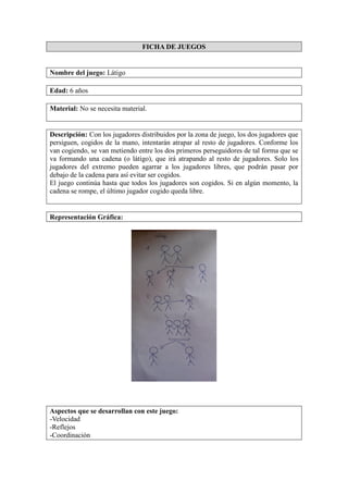 FICHA DE JUEGOS
Nombre del juego: Látigo
Edad: 6 años
Material: No se necesita material.
Descripción: Con los jugadores distribuidos por la zona de juego, los dos jugadores que
persiguen, cogidos de la mano, intentarán atrapar al resto de jugadores. Conforme los
van cogiendo, se van metiendo entre los dos primeros perseguidores de tal forma que se
va formando una cadena (o látigo), que irá atrapando al resto de jugadores. Solo los
jugadores del extremo pueden agarrar a los jugadores libres, que podrán pasar por
debajo de la cadena para así evitar ser cogidos.
El juego continúa hasta que todos los jugadores son cogidos. Si en algún momento, la
cadena se rompe, el último jugador cogido queda libre.
Representación Gráfica:
Aspectos que se desarrollan con este juego:
-Velocidad
-Reflejos
-Coordinación
 