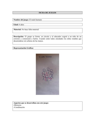 FICHA DE JUEGOS
Nombre del juego: El nudo humano
Edad: 6 años
Material: No hace falta material
Descripción: El grupo se forma en círculo y el educador cogerá a un niño de un
extremo y comenzará a liarlos. Cuando estén todos enredados los niños tendrán que
desenredarse sin soltarse de las manos.
Representación Gráfica:
Aspectos que se desarrollan con este juego:
-Memoria
-Coordinación
 