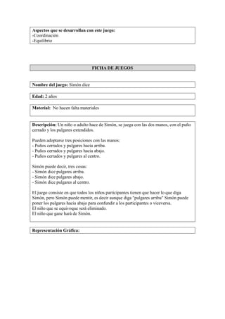 Aspectos que se desarrollan con este juego:
-Coordinación
-Equilibrio
FICHA DE JUEGOS
Nombre del juego: Simón dice
Edad: 2 años
Material: No hacen falta materiales
Descripción: Un niño o adulto hace de Simón, se juega con las dos manos, con el puño
cerrado y los pulgares extendidos.
Pueden adoptarse tres posiciones con las manos:
- Puños cerrados y pulgares hacia arriba.
- Puños cerrados y pulgares hacia abajo.
- Puños cerrados y pulgares al centro.
Simón puede decir, tres cosas:
- Simón dice pulgares arriba.
- Simón dice pulgares abajo.
- Simón dice pulgares al centro.
El juego consiste en que todos los niños participantes tienen que hacer lo que diga
Simón, pero Simón puede mentir, es decir aunque diga "pulgares arriba" Simón puede
poner los pulgares hacia abajo para confundir a los participantes o viceversa.
El niño que se equivoque será eliminado.
El niño que gane hará de Simón.
Representación Gráfica:
 