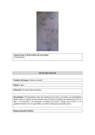 Aspectos que se desarrollan con este juego:
-Coordinación
FICHA DE JUEGOS
Nombre del juego: ¡Vamos en moto!
Edad: 3 años
Material: No hacen falta materiales
Descripción: El organizador tiene que sentarse en el suelo y los niños van colocándose
detrás, como si fuesen en una enorme moto. El piloto va dando las indicaciones en voz
alta: “A la derecha. A la izquierda. ¡Cuidado, que freno! ¡Venga, que acelero” y va
girando el tronco a la vez que habla. Los niños tienen que ir girando con él.
Representación Gráfica:
 