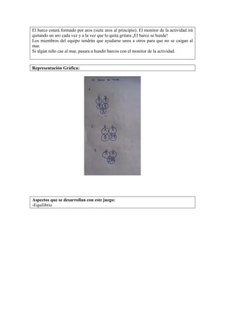 El barco estará formado por aros (siete aros al principio). El monitor de la actividad irá
quitando un aro cada vez y a la vez que lo quita gritara ¡El barco se hunde!
Los miembros del equipo tendrán que ayudarse unos a otros para que no se caigan al
mar.
Si algún niño cae al mar, pasara a hundir barcos con el monitor de la actividad.
Representación Gráfica:
Aspectos que se desarrollan con este juego:
-Equilibrio
 