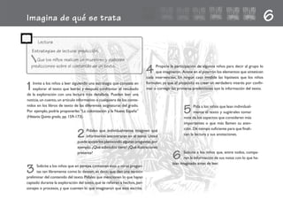 6Imagina de qué se trata
Que los niños realicen un muestreo y elaboren
predicciones sobre el contenido de un texto.
4 Propicie la participación de algunos niños para decir al grupo lo
que imaginaron. Anote en el pizarrón los elementos que sinteticen
cada intervención. En ningún caso invalide las hipótesis que los niños
formulen, ya que el propósito es crear un verdadero interés por confir-
mar o corregir las primeras predicciones con la información del texto.
5 Pida a los niños que lean individual-
mente el texto y sugiérales tomar
nota de los aspectos que consideren más
importantes o que más llamen su aten-
ción. Dé tiempo suficiente para que finali-
cen la lectura y sus anotaciones.
1Invite a los niños a leer siguiendo una estrategia que consiste en
explorar el texto que leerán y después confrontar el resultado
de la exploración con una lectura más detallada. Pueden leer una
noticia,un cuento,un artículo informativo o cualquiera de los conte-
nidos en los libros de texto de las diferentes asignaturas del grado.
Por ejemplo, podría proponerles “La colonización y la Nueva España”
(Historia.Quinto grado, pp.159-173).
2 Pídales que individualmente imaginen qué
información encontrarán en el texto. Usted
puede apoyarlos planteando algunas preguntas,por
ejemplo: ¿Qué subtítulos tiene? ¿Qué ilustraciones
presenta?
6 Solicite a los niños que, entre todos, compa-
ren la información de sus notas con lo que ha-
bían imaginado antes de leer.
Lectura
Estrategias de lectura: predicción.
3 Solicite a los niños que en parejas contesten esas u otras pregun-
tas tan libremente como lo deseen, es decir, que den una versión
preliminar del contenido del texto.Pídales que mencionen lo que hayan
captado durante la exploración del texto,que se refieran a hechos,per-
sonajes o procesos, y que cuenten lo que imaginaron que está escrito.
fichero español 21-30 2/27/02, 10:50 AM21
 