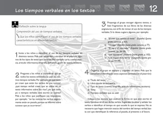 Los tiempos verbales en los textos 12
1Invite a los niños a identificar el uso de los tiempos verbales en
distintos textos. Pida que recuerden y escriban en el pizarrón algu-
nos de los tipos de texto que conocen.Por ejemplo:carta,cuento,noti-
cia, artículo informativo, biografía, definición, guión de teatro, etcétera.
3 Proponga al grupo escoger algunos textos, o
bien fragmentos de sus libros de las diversas
asignaturas,con el fin de revisar el uso de los tiempos
verbales. Si lo desea sugiera algunos, por ejemplo:
a) “El tren que camina al revés” (Español. Quinto
grado.Lecturas, p.63).
b) “Hidalgo” (Español.Quinto grado.Lecturas, p.77).
c) “El rey y el mercader” (Español. Quinto grado.
Lecturas, pp.26-28).
d) “Los zapotecas” (Historia.Quinto grado, p. 102).
e) “Los mapas de la tierra” (Geografía. Quinto gra-
do, pp.33-39).
4 Organice al grupo en equipos y asígneles un texto. Pida que lo
comenten e identifiquen estos aspectos (anótelos en el pizarrón):
a) Título del texto
b) Libro donde se encuentra
c) Tipo de texto (cuento, biografía, artículo informativo, etcétera)
d) Tema
e) Tiempos verbales que se usan
Indique a los equipos que analicen la forma en que está escrito el
texto,fijándose en el uso de los verbos.Sugiérales localizar y señalar los
verbos e identificar el tiempo en que sucede lo que se expresa. No es
necesario que hagan mención exacta del nombre del tiempo verbal,bas-
ta con que identifiquen la referencia al pasado, al presente o al futuro.
Reflexión sobre la lengua
Comprensión del uso de tiempos verbales.
Que los niños identifiquen el uso de los tiempos verbales
característicos en diferentes textos.
2 Pregunte a los niños si consideran que en
todos los textos enlistados se usan los mis-
mos tiempos verbales.Por ejemplo:¿en qué tiem-
po creen que están los verbos de una noticia?,
¿qué tiempo verbal creen que se utiliza en un
texto informativo sobre los ríos?, ¿en qué tiem-
po o tiempos verbales está escrito un cuento?
Pida a los niños que justifiquen sus respuestas;
por ejemplo: “en las noticias los verbos segura-
mente están en pasado,porque se informa sobre
sucesos que ya ocurrieron”.
fichero español 31-40 2/27/02, 10:53 AM33
 