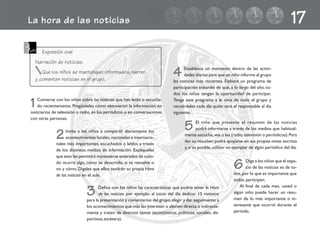 La hora de las noticias 17
1Converse con los niños sobre las noticias que han leído o escucha-
do recientemente. Pregúnteles cómo obtuvieron la información: en
noticiarios de televisión o radio, en los periódicos o en conversaciones
con otras personas.
4 Establezca un momento dentro de las activi-
dades diarias para que un niño informe al grupo
las noticias más recientes. Elabore un programa de
participación tratando de que, a lo largo del año, to-
dos los niños tengan la oportunidad de participar.
Tenga este programa a la vista de todo el grupo y
recuérdeles cada día quién será el responsable al día
siguiente.
5 El niño que presente el resumen de las noticias
podrá informarse a través de los medios que habitual-
mente escuche,vea o lea (radio,televisión o periódicos).Para
dar su resumen podrá apoyarse en sus propias notas escritas
y,si es posible,utilizar un ejemplar de algún periódico del día.
2Invite a los niños a compartir diariamente los
acontecimientos locales, nacionales e internacio-
nales más importantes, escuchados o leídos a través
de los distintos medios de información. Explíqueles
que esto les permitirá mantenerse enterados de cuán-
do ocurre algo, cómo se desarrolla, si se resuelve o
no y cómo. Dígales que ellos tendrán su propia Hora
de las noticias en el aula.
3 Defina con los niños las características que podría tener la Hora
de las noticias, por ejemplo: al inicio del día dedicar 15 minutos
para la presentación y comentarios del grupo,elegir y dar seguimiento a
los acontecimientos que más les interesen o afecten directa o indirecta-
mente y traten de diversos temas (económicos, políticos, sociales, de-
portivos,etcétera).
6 Diga a los niños que el espa-
cio de las noticias es de to-
dos, por lo que es importante que
todos participen.
Al final de cada mes, usted o
algún niño puede hacer un resu-
men de lo más importante o in-
teresante que ocurrió durante el
periodo.
Expresión oral
Narración de noticias.
Que los niños se mantengan informados, narren
y comenten noticias en el grupo.
fichero español 41-50 2/27/02, 10:54 AM43
 