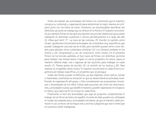 Antes de realizar las actividades del fichero es conveniente que el maestro
conozca su contenido y organización para determinar la mejor manera de utili-
zarlo junto con los libros de texto. Asimismo, es recomendable identificar las
distintas opciones de trabajo que se ofrecen en el fichero. El maestro encontra-
rá, por ejemplo, fichas en las que se proponen secuencias didácticas que pueden
realizarse en distintas ocasiones o incluso periódicamente a lo largo del año
(2. ¿Para qué leer?, 17. La hora de las noticias, 31. Escribo mi opinión, entre
otras). Igualmente encontrará actividades de contenidos muy específicos que
pueden trabajarse una sola vez en el año, pero también pueden servir como mo-
delo para abordar otros contenidos similares (12. Los tiempos verbales en los
textos y 24. Comprensión y uso de conectivos, entre otras). En el presente
fichero se ha incluido, además, un tipo nuevo de fichas con distintas opciones
para realizar una misma tarea o lograr un cierto propósito. En estos casos, el
maestro deberá elegir una o algunas de las opciones para trabajar en cada
sesión (11. Piensa antes de escribir, 19. La revisión de los textos y 28. Para
mejorar la ortografía, entre otras). El maestro encontrará en cada ficha la su-
gerencia de trabajo específica y el propósito que se persigue.
Todas las fichas pueden modificarse, ya sea eligiendo otros textos, temas
o materiales, cambiando la situación en que se desarrollará la actividad, modi-
ficando la organización del grupo, o bien considerando las propuestas, iniciati-
vas o necesidades de los niños. Estas adecuaciones, así como las observacio-
nes y actividades nuevas que diseñe el maestro, podrán registrarse en el espacio
en blanco que para tal fin se incluye en cada ficha.
Finalmente, si bien las actividades que aquí se proponen complementan el
trabajo de los libros de texto de español, muchas de ellas pueden ser utilizadas
en todas las asignaturas y actividades escolares, ya que el maestro debe pro-
mover el uso correcto de la lengua oral y escrita cualquiera que sea el tema que
los alumnos estén trabajando.
fichero español 1-20 2/27/02, 10:42 AM6
 