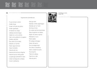 Expresiones idiomáticas
Mal que bien
Mandar a freír espárragos
Mandar por un tubo
Me lleva el tren
No canta mal las rancheras
Para chuparse los dedos
Pasar sin pena ni gloria
Patinarle el coco
Pobre diablo
Por debajo del agua
Sacar de quicio
Ser de sangre azul
Sin oficio ni beneficio
Tener corazón de pollo
Tos de perro
Traer de cabeza
Traer de un ala
Vida de perro
A ojo de buen cubero
Andar bruja
Andar con pies de plomo
Andar quebrado
Arrastrar la cobija
Cabeza de alcornoque
Cada loco con su tema
Caer como piedra en el zapato
Cerebro de pollo
Dar atole con el dedo
Faltarle un tornillo
Hacer agua la boca
Hacer la barba
Hacerla de tos
Hacerse de la boca chiquita
Hacerse de la vista gorda
La gota que derramó el vaso
Llevar la lengua de corbata
Llover a cántaros
.................
..................
.................
..................
Erick Beltrán, sin título,
linóleo, 1997.
fichero español 71-80 2/27/02, 10:59 AM74
 