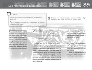 Las referencias textuales 38
1Explique a los niños que en oca-
siones resulta difícil entender el
significado de un texto porque en
él se utilizan ciertas frases o pala-
bras —artículos,pronombres o si-
nónimos— (referencias textuales)
cuyo significado corresponde al de
una frase o palabra que aparece
antes o después en el texto.(Com-
prender estas referencias ayudan
a la comprensión total del texto.)
2Ejemplifique lo anterior en el pizarrón mediante
un texto breve, por ejemplo:
Pida que algún niño lea el texto para el grupo y
pida que expliquen lo que entendieron. Léalo con los
niños y vaya preguntando: Una suave luz iluminó su
cara (¿la cara de quién?) cuando Mariana se acercó a la
puerta y la abrió (¿qué abrió?). Si lo desea puede su-
brayar y marcar con flechas las referencias y sus signi-
ficados para hacer visible la relación,y pida a los niños
que observen que,en el primer caso,la referencia apa-
rece antes de aquello a lo que se refiere (su cara —la
cara de Mariana), y en el segundo aparece después (la
abrió —la puerta).
3 Organice a los niños en parejas o equipos e invítelos a elegir
algún texto de su interés para hacer un ejercicio similar.
4 Establezca un tiempo para la
lectura y,al finalizar,si hay du-
das promueva la discusión acerca
del significado de esas palabras o
fragmentos del texto.
Lectura
Estrategias de lectura: comprensión de referencias
textuales.
Que los niños identifiquen y comprendan las referen-
cias textuales al leer.
5 Solicite a los equipos que in-
tercambien los resultados de
sus análisis. Después, usted podrá
elegir algún trabajo para revisarlo
con el grupo.
Señale que al escribir también es
útil recurrir a palabras o frases refe-
renciales para evitar repeticiones.
Una suave luz iluminó su cara cuando Mariana
se acercó a la puerta y la abrió.
¿de quién?
¿qué?
fichero español 81-... 2/27/02, 11:02 AM85
 