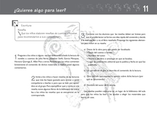 ¿Quieres algo para leer?                                                                                                                              11
       Escritura
    Reseña.
       Que los niños elaboren reseñas de cuentos o novelas
    para recomendarlos a sus compañeros.                                    3      Comente con los alumnos que las reseñas deben ser breves para
                                                                                    que el posible lector se forme una idea rápida del contenido y decida
                                                                            si le interesa leer o no el libro reseñado. Proponga los siguientes elemen-
                                                                            tos para incluir en su reseña:

                                                                               a) Datos de la obra para que pueda ser localizada:
                                                                                  • Título del cuento o novela.

1  Pregunte a los niños si alguna vez han leído o escuchado la lectura de
   novelas o cuentos de Julio Verne, Jonathan Swift, García Márquez,
Horacio Quiroga, E. Allan Poe u otros. Permita que los niños comenten
                                                                                  • Nombre del autor.
                                                                                  • Nombre del libro o antología en que se localiza.
                                                                                  • Lugar de publicación, editorial que lo publica y fecha en que fue
brevemente el contenido de dichos materiales o realice usted algunos                publicada.
comentarios.
                                                                               b) Un párrafo en el que se describa el contenido de la lectura.

                                                                             c) Otro párrafo que exprese la opinión sobre dicha lectura (por
                  2    Invite a los niños a hacer reseñas de las lecturas
                       que más les hayan gustado para animar a otros
                  compañeros a leerlas o para que se lean por episo-
                                                                                qué se recomienda).


                  dios en el grupo. Para ejemplificar qué y cómo es una      d) Nombre del autor de la reseña.
                  reseña, tome algunos libros de la biblioteca del aula y
                  lea a los niños las reseñas que se encuentran en la        Las reseñas pueden colocarse en un lugar de la biblioteca del aula
                  contraportada.                                          para que los niños las lean y les ayuden a elegir los materiales que
                                                                          leerán en casa.
 