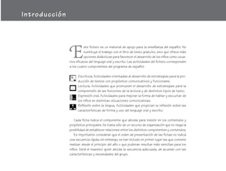 Introducción




               E
                         ste fichero es un material de apoyo para la enseñanza del español. No
                         sustituye el trabajo con el libro de texto gratuito, sino que ofrece más
                         opciones didácticas para favorecer el desarrollo de los niños como usua-
               rios eficaces del lenguaje oral y escrito. Las actividades del fichero corresponden
               a los cuatro componentes del programa de español:

                    Escritura. Actividades orientadas al desarrollo de estrategias para la pro-
                    ducción de textos con propósitos comunicativos y funcionales.
                    Lectura. Actividades que promueven el desarrollo de estrategias para la
                    comprensión de las funciones de la lectura y de distintos tipos de texto.
                    Expresión oral. Actividades para mejorar la forma de hablar y escuchar de
                    los niños en distintas situaciones comunicativas.
                    Reflexión sobre la lengua. Actividades que propician la reflexión sobre las
                    características de forma y uso del lenguaje oral y escrito.

                  Cada ficha indica el componente que aborda para insistir en los contenidos y
               propósitos principales. Se trata sólo de un recurso de organización que no niega la
               posibilidad de establecer relaciones entre los distintos componentes y contenidos.
                  Es importante considerar que el orden de presentación de las fichas no indica
               una secuencia rígida; sin embargo, se han incluido en primer lugar las que conviene
               realizar desde el principio del año o que pudieran resultar más sencillas para los
               niños. Será el maestro quien decida la secuencia adecuada, de acuerdo con las
               características y necesidades del grupo.
 