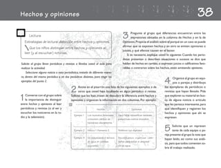 Hechos y opiniones                                                                                                                                          38
       Lectura
    Estrategias de lectura: distinción entre hechos y opiniones.
                                                                                             3      Pregunte al grupo qué diferencias encuentran entre las
                                                                                                    expresiones ubicadas en la columna de Hechos y en la de
                                                                                             Opiniones. Propicie el análisis sobre el porqué en un caso se puede
                                                                                             afirmar que se exponen hechos y en otro se emiten opiniones o
       Que los niños distingan entre hechos y opiniones al
                                                                                             juicios, y qué efectos causan en el lector.
    leer (y al escuchar) noticias.                                                               Si es necesario, explique usted lo siguiente: Cuando los perio-
                                                                                             distas presentan o describen situaciones o sucesos se dice que
Solicite al grupo llevar periódicos y revistas o llévelos usted al aula para                 hablan de hechos; en cambio, si expresan juicios o calificativos favo-
realizar la actividad.                                                                       rables o contrarios sobre los hechos, están emitiendo opiniones.
    Seleccione alguna noticia o nota periodística, tratada de diferente mane-
ra, dentro del mismo periódico o en dos periódicos distintos, para elegir los
ejemplos del punto 2.                                                                                                           4     Organice al grupo en equi-
                                                                                                                                      pos o parejas y distribuya
                                                                                                                                los ejemplares de periódicos o
                                           2     Anote en el pizarrón una lista de los siguientes ejemplos o de
                                                 otros que usted haya localizado en algún periódico o revista.                  revistas que hayan llevado. Pida

1  Converse con el grupo sobre
   la importancia de distinguir
entre hechos y opiniones al leer
                                           Solicite que los lean, traten de descubrir la diferencia entre hechos y
                                           opiniones y organicen la información en dos columnas. Por ejemplo:
                                                  .......
                                                                                                                                que exploren su material en bus-
                                                                                                                                ca de alguna noticia o artículo
                                                                                                                                que les parezca interesante, para
periódicos y revistas (o al ver y                                    Hechos                             Opiniones               que identifiquen y registren los
                                       .......




escuchar los noticieros en la ra-                                                                                               hechos y opiniones que ahí se
                                                 Ejemplo 1   Los incendios forestales    Hace falta intensificar medidas
dio y la televisión).                                                                                                           expresan.
                                                             consumen cientos de         preventivas contra incendios.
                                                             hectáreas diariamente.

                                                 Ejemplo 2   México 1-Alemania 2.        Perdimos con dignidad.                 5      Solicite que un represen
                                                                                                                                       tante de cada equipo o pa-
                                                                                                                                reja presente al grupo la nota que
                                                 Ejemplo 3   Se suspenderá el servicio   Necesitamos organizar cam-
                                                                                                                                hayan leído, así como sus análi-
                                                             de agua en colonias         pañas para evitar el desperdi-
                                                                                                                                sis, para que todos comenten so-
                                                             populares.                  cio de agua.
                                                                                                                                bre el trabajo realizado.
 