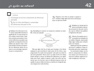¿A quién se refiere?                                                                                                                                   42
       Lectura
    Estrategias de lectura: comprensión de referencias
    textuales.
                                                                                    3     Organice a los niños en parejas o equipos e
                                                                                          invítelos a elegir algún texto de su interés para
                                                                                    hacer un ejercicio similar.
       Que los niños identifiquen y comprendan
    las referencias textuales al leer.
                                                                                                                   4     Establezca un tiempo para la
                                                                                                                         lectura y, al finalizar, si hay du-
                                                                                                                   das promueva la discusión acerca

1   Explique a los niños que en oca-
    siones resulta difícil entender el
significado de un texto porque en
                                         2    Ejemplifique lo anterior en el pizarrón, mediante un texto
                                              breve, por ejemplo:
                                                                                                                   de a qué se refieren esas palabras
                                                                                                                   o fragmentos del texto.
                                                                     ¿de quién?
él se utilizan ciertas frases o pala-
bras, artículos, pronombres o sinó-
nimos (referencias textuales) cuyo
                                                                                                                   5      Solicite a los equipos que in-
                                                                                                                          tercambien los resultados de
                                                                                                                   sus análisis. Después, usted puede
                                                         Su madre entró gritando. Ana la miró.
significado corresponde al de otra                                                                                 elegir algún trabajo para revisarlo
palabra que aparece antes o des-                                                                                   junto con el grupo.
pués de ella, en el texto. (Compren-                                    ¿a quién?                                      Señale que al escribir también es
der las referencias dentro de un                                                                                   útil recurrir a palabras o frases re-
texto es una estrategia importan-           Pida que algún niño lea el texto para el grupo y los demás             ferenciales para evitar repeticiones.
te para su comprensión.)                 expliquen lo que entendieron. Léalo junto con los niños y vaya                Se recomienda trabajar con los
                                         preguntando: “Su madre entró gritando” (¿de quién era madre la            niños la comprensión de referen-
                                         que entró gritando?). “Ana la miró” (¿a quién miró?). Si lo desea         cias siempre que la lectura de un
                                         puede subrayar y marcar con flechas las referencias y sus signifi-        texto (en cualquier asignatura) re-
                                         cados para hacer visible la relación y pida a los niños que ob-           sulte compleja por esta causa.
                                         serven que, en el primer caso, la referencia aparece antes de
                                         aquello a lo que se refiere (la miró-a su madre) y en el segundo apa-
                                         rece después (Su madre-de Ana).
 