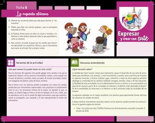 arteExpresar
y crear con
Ficha 5
10.	Alternen las secuencias hasta que cada quien domine su “ins-
trumento”.
11.	 Pídales que elijan una canción popular y que la acompañen
marcando el ritmo.
12.	 Al finalizar, forme junto con ellos un círculo e invítelos a re-
flexionar e intercambiar opiniones sobre lo que aprendieron y
cómo se sintieron.
13.	 Para concluir, recuerde al grupo que los sonidos que estuvie-
ron ejecutando son secuencias rítmicas y que el instrumento
que usaron al principio fue su propio cuerpo.
La orquesta africana
¿Qué necesito saber?	
La utilidad que tiene nuestro cuerpo para expresarnos, apoya el desarrollo de una serie de activi-
dades para sensibilizar a los alumnos, y crear movimientos y sonidos como una forma de iniciarlos
en aspectos musicales y rítmicos. Explorar, jugar y divertirse a través de estos aspectos permitirá
desplegar la creatividad de los alumnos mediante consignas sencillas, claras y de fácil ejecución.
La finalidad de estas actividades no es el adiestramiento técnico o teórico: es un acercamiento a la
apreciación musical a partir de la curiosidad, los intereses y el disfrute, todo destinado al desarro-
llo de la sensibilidad, las emociones y el intelecto; es decir, estimulan todas las facultades del ser
humano.
La expresión realizada con el cuerpo sensibiliza a los alumnos para experimentar formas efectivas
de comunicar los estados de ánimo.
Si desea construir instrumentos musicales caseros con los alumnos, puede encontrar las instruccio-
nes en la siguiente página de internet:
•	 <http://es.scribd.com/doc/1023961/Construccion-de-Instrumentos-musicales> (consulta: 11
de julio de 2014).
Vámonos entendiendo
¿De qué manera lo puedo hacer en otro ciclo?	
Para los alumnos del segundo ciclo puede agregar otros sonidos a los que se
exploraron: elabore con los alumnos instrumentos caseros, como sonajas con
envases de plástico y semillas, claves con palos de escoba recortados, flautas
con mangueras de plástico, palos de lluvia, etcétera.
Para el tercer ciclo, los alumnos pueden acompañar con cantos los sonidos
producidos por instrumentos improvisados; esto propiciará el acoplamiento
entre la voz y las secuencias rítmicas de la música. Un ejemplo es que, en
parejas, un alumno haga un ritmo y el otro lo replique con la voz, o bien, que
se reproduzca con la voz el sonido de algún instrumento, para que posterior-
mente se acompañen, uno cantando y el otro reproduciendo el sonido del
instrumento.
Variantes de la actividad
 