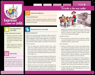 arteExpresar
y crear con
Ficha 8
Te invito a dar una vuelta
¿Qué aprenderemos?	
A describir el valor del patrimonio cultural y natural de nuestra
localidad, así como a reconocer el legado cultural de los antiguos
pobladores de la región.
¿Cómo lo haremos?	
Comente con sus alumnos que el trabajo por realizar consiste en
elaborar una cámara fotográfica de cartón con la que jugarán a
“tomar fotografías”. Visitarán un lugar significativo o a un persona-
je de la localidad para entrevistarlo, y dibujar una postal del sitio
o del personaje visitado. Organice la actividad en tres momentos:
Primer momento:
1.	 Pida a los alumnos que mencionen algunos sitios u otras
cosas de su localidad o región que sean de su interés (entre
otros: monumentos históricos, atractivos naturales, merca-
dos, murales, museos, tradiciones y danzas), o, si lo prefieren,
un personaje de la comunidad (presidente municipal, director
de la escuela, etc.).
2.	 Anote en el pizarrón las propuestas del grupo. Pídales que le
digan lo que saben de esos sitios o del personaje, quiénes los
conocen, por qué son importantes y qué opinan sobre esos
lugares o acerca del personaje. Determine junto con ellos el
lugar que visitarán o al personaje que entrevistarán.
3.	 Elaboren una lista con los puntos y temas importantes que
deben observar durante la visita, y redacten las preguntas que
harán para obtener más información. Si entrevistarán a un
personaje de la comunidad, es importante llevar un guión de
¿Qué necesitamos?	
Cajas de cartón, tubos de cartón de
papel higiénico, papel de colores, tar-
jetas tamaño postal o cartulina blan-
ca, lápices de colores, hojas blancas,
pegamento blanco y timbres postales.
¿Qué contenidos fortalece?	
•	 Patrimonio cultural de la entidad
y diversidad de grupos étnicos, y
el patrimonio cultural representa-
tivo de México (Geografía, segun-
do ciclo).
•	 Legado cultural de los grupos y
culturas prehispánicas en la enti-
dad (Historia, segundo ciclo).
Intención didáctica
Desarrollo de la actividad
Materiales
Correspondencia
curricular
preguntas; por ejemplo, cuando usted era niño, ¿cómo era la
localidad donde vivimos? ¿Por qué ha cambiado tanto? ¿Qué
historia le contaron sus padres o abuelos sobre este lugar?
¿Cómo eran los lugares donde jugaba?
Segundo momento:
4.	 Antes de realizar la actividad, invite a los alumnos a elaborar
una cámara fotográfica de cartón. Cada alumno usará su crea-
tividad para diseñar su propia cámara.
Tercer momento:
5.	 Durante la actividad, antes de visitar el sitio elegido, solicite
a sus alumnos que investiguen sobre él, para que, una vez que
lleguen, puedan identificar los tipos de construcción y opinen
acerca de la época en que fueron construidos y por qué for-
man parte del patrimonio del lugar. En caso de ser un espacio
abierto, invítelos a observar el paisaje, y que mencionen sus
características y la condición en que se encuentra.
6.	 Durante el recorrido, forme equipos de cuatro integrantes y
pídales que observen con detenimiento y comenten entre sí
lo que les llame la atención, y que respondan a los puntos
o temas que acordaron. Recuérdeles que deben “tomar sus
fotografías” para conversar de esos momentos con el grupo.
7.	 En caso de que visiten a algún personaje relevante de la co-
munidad, indíqueles que no olviden plantear por turnos las
preguntas correspondientes.
 