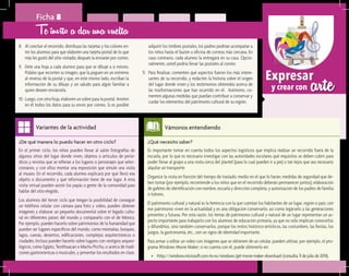 arteExpresar
y crear con
¿De qué manera lo puedo hacer en otro ciclo?	
En el primer ciclo, los niños pueden llevar al salón fotografías de
algunos sitios del lugar donde viven, objetos o artículos de perió-
dicos y revistas que se refieran a los lugares o personajes que selec-
cionaron, y con ellos montar una exposición que simule una visita
al museo. En el recorrido, cada alumno explicará por qué llevó ese
objeto o documento y qué información tiene de ese lugar. A esta
visita virtual pueden asistir los papás o gente de la comunidad para
hablar del sitio elegido.
Los alumnos del tercer ciclo que tengan la posibilidad de conseguir
un teléfono celular con cámara para foto y video, pueden obtener
imágenes y elaborar un pequeño documental sobre el legado cultu-
ral en diferentes países del mundo y compararlo con el de México.
Por ejemplo, pueden hacerlo sobre patrimonios de la humanidad que
pueden ser lugares específicos del mundo, como montañas, bosques,
lagos, cuevas, desiertos, edificaciones, complejos arquitectónicos o
ciudades. Incluso pueden hacerlo sobre lugares con vestigios arqueo-
lógicos, como Egipto, Teotihuacan o Machu Picchu, o acerca de tradi-
ciones gastronómicas o musicales, y presentar los resultados en clase.
Variantes de la actividad
Ficha 8
8.	 Al concluir el recorrido, distribuya las tarjetas y los colores en-
tre los alumnos para que elaboren una tarjeta postal de lo que
más les gustó del sitio visitado; después la enviarán por correo.
9.	 Dele una hoja a cada alumno para que se dibuje a sí mismo.
Pídales que recorten su imagen, que la peguen en un extremo
al reverso de la postal y que, en este mismo lado, escriban la
información de su dibujo y un saludo para algún familiar a
quien deseen enviársela.
10.	Luego, con otra hoja, elaboren un sobre para la postal. Anoten
en él todos los datos para su envío por correo. Si es posible
Te invito a dar una vuelta
adquirir los timbres postales, los padres podrían acompañar a
los niños hasta el buzón u oficina de correos más cercana. En
caso contrario, cada alumno la entregará en su casa. Opcio-
nalmente, usted podría llevar las postales al correo.
11.	 Para finalizar, comenten qué aspectos fueron los más intere-
santes de su recorrido, y redacten la historia sobre el origen
del lugar donde viven y los testimonios obtenidos acerca de
las trasformaciones que han ocurrido en él. Asimismo, co-
menten algunas medidas que puedan contribuir a conservar y
cuidar los elementos del patrimonio cultural de su región.
¿Qué necesito saber?	
Es importante tomar en cuenta todos los aspectos logísticos que implica realizar un recorrido fuera de la
escuela, por lo que es necesario investigar con las autoridades escolares qué requisitos se deben cubrir para
poder llevar al grupo a una visita cerca del plantel (para lo cual pueden ir a pie) o tan lejos que sea necesario
alquilar un transporte.
Organice la visita en función del tiempo de traslado; medio en el que lo harán; medidas de seguridad que de-
ben tomar (por ejemplo, recomiende a los niños que en el recorrido deberán permanecer juntos); elaboración
de gafetes de identificación con nombre, escuela y dirección completa, y autorización de los padres de familia
o tutores.
El patrimonio cultural y natural es la herencia con la que cuentan los habitantes de un lugar, región o país; con
ese patrimonio viven en la actualidad y es una obligación conservarlo, así como legárselo a las generaciones
presentes y futuras. Por esta razón, los temas de patrimonio cultural y natural de un lugar representan un as-
pecto importante para trabajarlo con los alumnos de educación primaria, ya que no sólo implican conocerlos
y difundirlos, sino también conservarlos, porque los restos histórico-artísticos, las costumbres, las fiestas, los
juegos, la gastronomía, etc., son un signo de identidad importante.
Para armar o editar un video con imágenes que se obtienen de un celular, pueden utilizar, por ejemplo, el pro-
grama Windows Movie Maker; si no cuenta con él, puede obtenerlo en:
•	 <http://windows.microsoft.com/es-es/windows/get-movie-maker-download>(consulta:11dejuliode2014).
Vámonos entendiendo
 