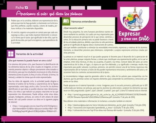 arteExpresar
y crear con
¿De qué manera lo puedo hacer en otro ciclo?	
Con alumnos del primer ciclo, para favorecer la identificación de
los elementos básicos de las artes visuales en imágenes, se reco-
mienda presentar objetos o dibujos previamente seleccionados o
del entorno, para que los estudiantes reconozcan en ellos diversos
elementos (como el punto, la línea, el color, el fondo, la forma y la
textura) y señalen los temas que ahí están representados.
Para los niños de segundo ciclo, la actividad puede dirigirse a
fomentar el análisis de las formas y características de las figuras
representadas, como largo, ancho y alto. Con ese fin, los alumnos
identificarán en qué obras es posible observar tales dimensiones.
Rete a los niños a que realicen sus propias creaciones en las que
representen tres dimensiones. Puede utilizar, entre otras obras,
paisajes, bodegones, pinturas, así como el arte urbano de Julian
Beever, del cual puede conocer sus obras en la siguiente página
de internet:
•	 <https://www.google.com.mx/search?q=im%C3%A1genes+j
ulian+beever&tbm=isch&tbo=u&source=univ&sa=X&ei=-iXIU
9m0NIKgogTaqoH4Cg&ved=0CBkQsAQ&biw=983&bih=637>.
Variantes de la actividad
Ficha 12
8.	 Pídales que, en la cartulina, elaboren una representación de la
pintura que más les haya gustado. La iluminarán con la técnica
que ellos prefieran, usando crayolas, colores de madera, pin-
turas vinílicas o los materiales disponibles.
9.	 Al concluir, organice una puesta en común para que cada uno
exponga su obra, y que todos expresen libremente si comuni-
ca lo mismo que el autor, qué significado le dan ellos, qué les
gustó de esa obra, por qué la escogieron y qué aprendieron de
la actividad.
Apreciamos el arte: qué dicen las pinturas
¿Qué necesito saber?	
Desde muy pequeños, los seres humanos percibimos nuestro en-
torno mediante los sentidos, los cuales son muy importantes para
desarrollar procesos de percepción de lo que vemos, sentimos y
oímos. En la educación primaria esto se puede favorecer a través
de las actividades plásticas, debido a que éstas no sólo permitirán
apreciar el significado de algunas obras o ilustraciones de cuentos,
Vámonos entendiendo
sino que también contribuirán a estimular las necesidades emocionales, expresivas y creativas de los alumnos.
Asimismo, se desarrollan procesos para interesarse, comprender y aceptar expresiones artísticas creadas por
otras personas.
La pintura es un material visual en el que puede apoyarse el docente para el desarrollo de la apreciación de
las artes plásticas, porque conjunta formas y colores que constituyen una representación gráfica, en la cual se
emplean, entre otras técnicas, el óleo, las acuarelas, el pastel y las tintas. Conocer datos del autor, así como
características de la obra, el lugar y la época en que fue elaborada, y su significado o mensaje, resulta muy
importante para poder valorarla. La pintura, asimismo, nos permite conocer una de las formas expresivas más
impresionantes del ser humano; a través de ella pueden representarse emociones y sentimientos del autor, y en
ocasiones hasta los contextos socioeconómicos de la época.
Le recomendamos indagar aspectos generales sobre la vida y obra de los autores para compartirlas con los
alumnos, que les permitan contar con mayores elementos para comprender los sentimientos y emociones pre-
sentes en las obras.
Puede apoyarse en el material Aprender a mirar. Imágenes para la escuela primaria, publicado por la SEP,
conformado por láminas con pinturas, para que los alumnos las seleccionen y analicen los elementos que apa-
recen en ellas preguntando: ¿quién?, ¿qué?, ¿dónde?, ¿cuándo?, ¿por qué?, ¿cómo? El material está en internet:
•	 <http://portal.seg.guanajuato.gob.mx/pv_obj_cache/pv_obj_id_E4576DE1CF09354A1C33317B2311446498
A11C00/filename/Aprender%20a%20Mirar%20laminas.pdf> (consulta: 17 de julio de 2014).
Para obtener otros materiales e información, le invitamos a consultar también en internet:
•	 <http://plasticas.dgenp.unam.mx/inicio/introduccion/elementos_ap/art_plast> (consulta: 17 de julio 2014).
•	 <http://www.emol.com/especiales/aprendiendo_a_mirar/> (consulta: 17 de julio 2014).
•	 <http://culturacolectiva.com/top-10-las-obras-mas-famosas-del-mundo/> (consulta: 25 de julio 2014).
 