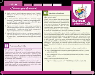 arteExpresar
y crear con
¿Qué necesito saber?	
Las artes plásticas, como el dibujo, la pintura, el gra-
bado y la escultura, son expresiones artísticas que
emplean distintos materiales para representar lo que
vemos, sentimos o pensamos. Las máscaras son par-
te de la cultura de los distintos pueblos del mundo,
como una forma de representar el mundo espiritual y
natural que lo rodea. En algunas culturas se emplean
Vámonos entendiendo
¿De qué manera lo puedo hacer en otro ciclo?	
Para promover en los alumnos del primer ciclo la identificación de los ele-
mentos básicos de las artes visuales en las imágenes y el entorno, pueden
elaborar máscaras sencillas que representen el entorno que los rodea (objetos,
espacios, animales, juguetes, etc.) e identificar en ellas elementos básicos de
las artes (punto, línea, color, fondo).
Para el segundo ciclo, con la finalidad de fomentar el conocimiento de la di-
versidad cultural, se pueden elaborar máscaras de personajes de alguna fes-
tividad local, de aquello que represente una expresión cultural de los grupos
étnicos de la entidad o de una leyenda que conozcan.
Variantes de la actividad
Ficha 15
8.	 Cuando esté seco el material, hagan unos pequeños orificios a los lados
de la máscara, a la altura de los oídos, para atar en cada uno una liga para
sujetar la máscara.
9.	 Los alumnos presentarán de manera individual sus máscaras en el grupo
exponiendo el significado de ellas y los aspectos culturales que represen-
tan. Para tal efecto, de ser posible, prepare música tradicional de alguna
festividad de la región o de la entidad donde vivan.
10.	Organicen un carnaval de máscaras en el salón, para que los participantes
expresen con movimientos corporales o mediante una danza o un baile el
significado de ellas y el sentido de sus diseños. Trate de crear el ambiente
propicio para que el carnaval sea un evento divertido.
11.	 Después del carnaval, invite a los alumnos a que expresen lo que más les
gustó de la actividad, cómo se sintieron durante ella, qué aprendieron y
qué relación tiene el trabajo que realizaron con la cultura de la localidad
o del país.
Máscaras para el carnaval
en rituales para esconderse del mal e incluso para divertirse en los carnavales.
Las máscaras han existido desde hace algunos miles de años, prácticamente en todas las civilizacio-
nes. Las culturas antiguas (griegos, romanos, egipcios y chinos, entre otros) las usaron como ahora
en ceremonias rituales y festividades porque son representaciones llenas de simbolismos. Se cree
que el portador adquiere los poderes y cualidades de lo que representa la máscara, como un tigre,
un jaguar o un águila. En otros casos pueden representar los temores a lo desconocido, desde el
mundo de la espiritualidad o la tradición. En algunas culturas es muy común su uso en festividades;
por ejemplo, el “Porrazo del tigre” (en el centro del estado de Guerrero) y “Los parachicos” (en Chia-
pas) y la “Danza de los chinelos” (en los carnavales de Morelos), muy relacionados con festividades
religiosas.
Para conocer más respecto a la elaboración de máscaras, le invitamos a consultar en internet:
•	 <http://www.ehowenespanol.com/mascara-veneciana-papel-mache-como_3472/> (consul-
ta: 16 de julio de 2014).
•	 <http://diy.ahorro.net/2012/10/20/como-hacer-mascaras-en-casa-y-sin-gastar/> (consulta:
16 de julio de 2014).
Y acerca de las artes plásticas y el currículo escolar:
•	 <http://www.redalyc.org/articulo.oa?id=44713048006> (consulta: 16 de julio de 2014).
 