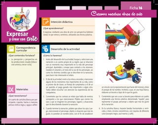 arteExpresar
y crear con
Ficha 16
Creamos nuestras obras de arte
¿Qué aprenderemos?	
A expresar, mediante una obra de arte con perspectiva bidimen-
sional, lo que vemos y sentimos, utilizando una técnica plástica.
¿Cómo lo haremos?	
1.	 Antes del desarrollo de la actividad, busque y seleccione una
narración o un cuento propio de su región, que se relacione
con un momento muy importante en la vida del personaje
principal. Apréndalo y ensaye para contarlo a los alumnos:
module el volumen y el tono de la voz de los personajes, así
como los distintos sonidos que se describen en la narración,
para hacer más interesante el relato.
2.	 El día de la actividad, invite a los niños a recordar y mencionar
alguno de los momentos más importantes de su vida, como
su primer día de clases, un festejo de cumpleaños o el de un
ser querido, el juego ganado más importante o algún otro.
Todos deben escuchar con atención las experiencias de los
compañeros.
3.	 Coménteles que les contará un relato que habla de eventos
semejantes a los que mencionaron. Pídales que cierren los
ojos y que se imaginen los personajes, lugares y situaciones
que irá describiendo durante la narración.
4.	 Cuando termine la narración, pídales que abran los ojos. Lue-
go, mencionarán el personaje, objeto o situación que más les
gustó, le pondrán un nombre (esto, con el fin de establecer
¿Qué necesitamos?	
Un cuarto de cartulina blanca por par-
ticipante, crayolas, harina o maicena,
pintura vinílica negra, y aguja o alfiler.
¿Qué contenidos fortalece?	
•	 La percepción y perspectiva en
las producciones visuales (Educa-
ción artística, tercer ciclo).
Intención didáctica
Desarrollo de la actividad
Materiales
Correspondencia
curricular
un vínculo con la representación que harán del mismo) y dirán
el porqué de tal nombre. Invítelos a que, en una hoja blanca,
elaboren un boceto a lápiz de lo que les gustó.
5.	 Coménteles que van a usar su boceto para elaborar un cuadro
empleando una técnica plástica denominada “rayado”, para
representar el pasaje, personaje u objeto que más les gustó
de la narración.
6.	 En la cartulina blanca, trazarán bandas horizontales o verti-
cales, o bien, círculos concéntricos, con crayolas de diferente
color (excepto negro, azul marino y café).
 